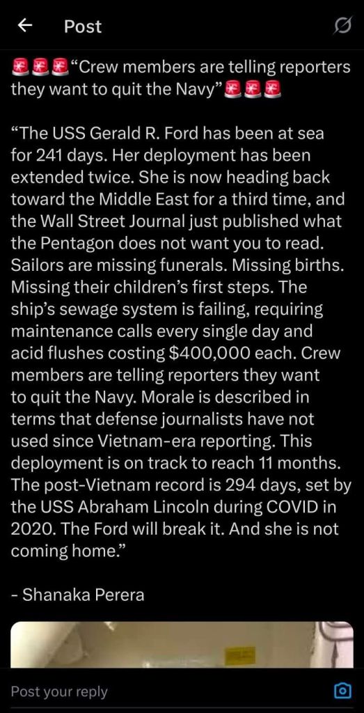 USS Gerald Ford Issues: "The USS Gerald R Ford has been at sea for 241 days. Her deployment has been extended twice. She is now heading back toward the Middle East for a third time, and the Wall Street Journal just published what the Pentagon does not want you to read. Sailors are missing funerals, Missing births. Missing their children's first steps. The ship's sewage system is failing, requiring maintenance calls every single day and acid flushes costing $400,000 each. Crew members are telling reporters they want to quit the Navy. Morale is describe in terms no use since Vietname-era reporting. This deployment is on track to reach 11 months. The post-Vietnam record is 294 days, set by the USS Abraham Lincon during COVID in 2020. The ford will break it. And she is not coming home." -Shanaka Perera