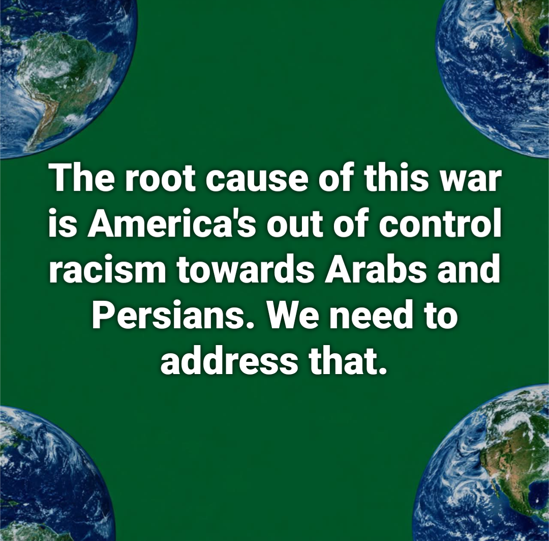 The root cause of this war is America's out of control racism towards Arabs and Persians. We need to address that.